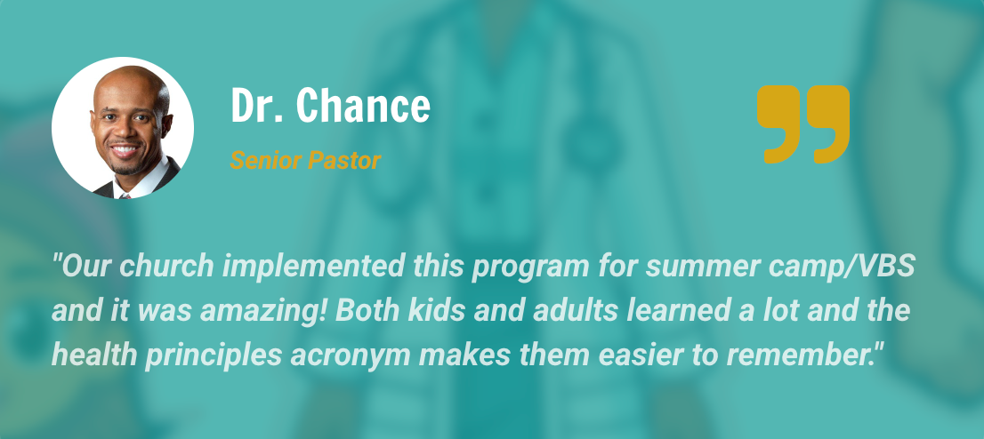 Dr. Chance — Senior pastor: Our church implemented this program for summer camp/VBS and it was amazing! Both kids and adults learned a lot and the health principles acronym makes them easier to remember.
