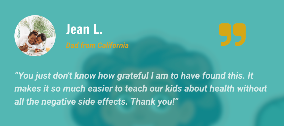 Jean L. — Dad, California: You just don't know how grateful I am to have found this. It makes it so much easier to teach our kids about health without all the negative side effects. Thank you!