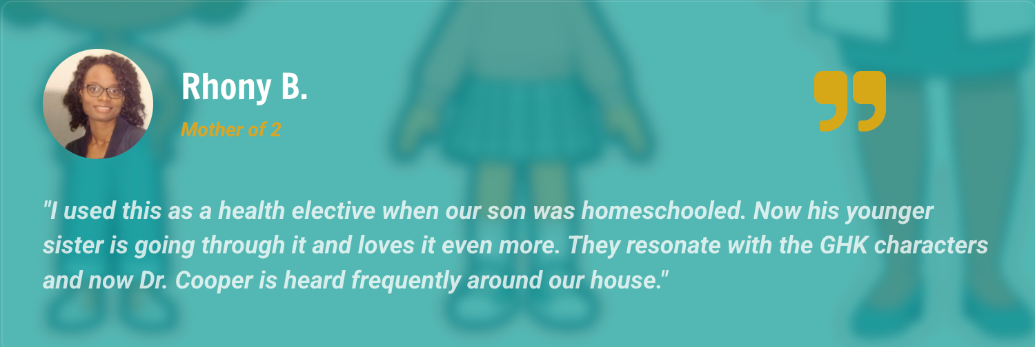 Rhony B. — Mother of 2: I used this as a health elective when our son was homeschooled. Now his younger sister is going through it and loves it even more. They resonate with the GHK characters and now Dr. Cooper is heard frequently around our house.